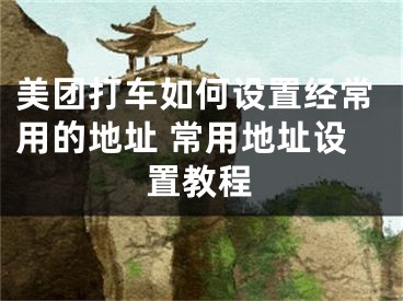 美团打车如何设置经常用的地址 常用地址设置教程
