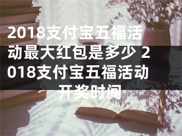 2018支付宝五福活动最大红包是多少 2018支付宝五福活动开奖时间