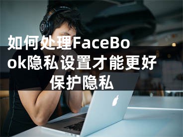 如何处理FaceBook隐私设置才能更好保护隐私 