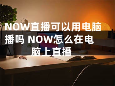NOW直播可以用电脑播吗 NOW怎么在电脑上直播 