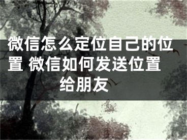 微信怎么定位自己的位置 微信如何发送位置给朋友 