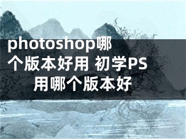 photoshop哪个版本好用 初学PS用哪个版本好 