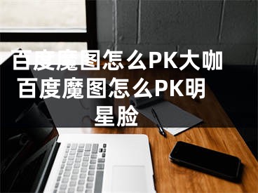 百度魔图怎么PK大咖 百度魔图怎么PK明星脸 