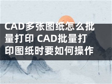 CAD多张图纸怎么批量打印 CAD批量打印图纸时要如何操作 