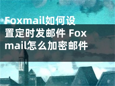 Foxmail如何设置定时发邮件 Foxmail怎么加密邮件 