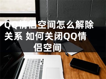 QQ情侣空间怎么解除关系 如何关闭QQ情侣空间 