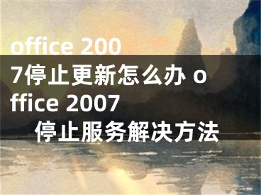 office 2007停止更新怎么办 office 2007停止服务解决方法