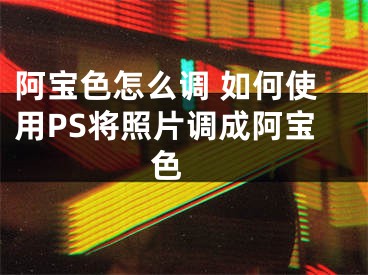 阿宝色怎么调 如何使用PS将照片调成阿宝色 