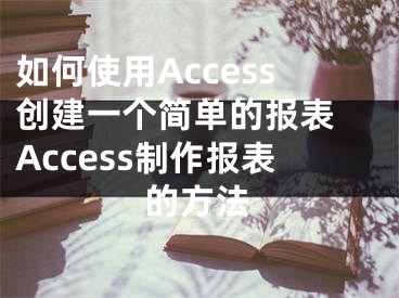 如何使用Access创建一个简单的报表 Access制作报表的方法