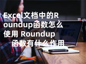 Excel文档中的Roundup函数怎么使用 Roundup函数有什么作用 