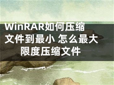 WinRAR如何压缩文件到最小 怎么最大限度压缩文件 