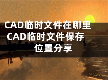 CAD临时文件在哪里 CAD临时文件保存位置分享