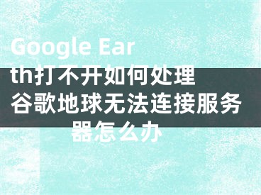 Google Earth打不开如何处理 谷歌地球无法连接服务器怎么办 