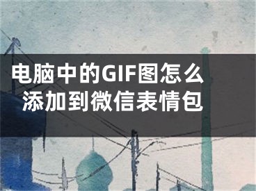 电脑中的GIF图怎么添加到微信表情包 