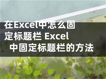 在Excel中怎么固定标题栏 Excel中固定标题栏的方法