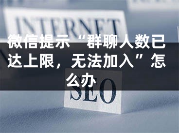 微信提示“群聊人数已达上限，无法加入”怎么办 