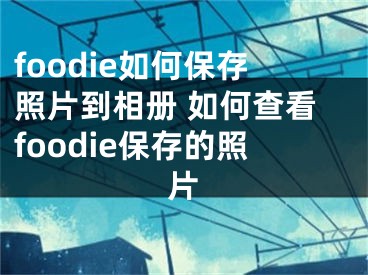 foodie如何保存照片到相册 如何查看foodie保存的照片