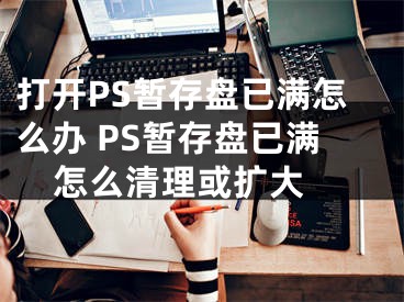 打开PS暂存盘已满怎么办 PS暂存盘已满怎么清理或扩大 