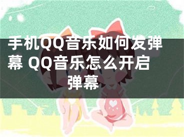 手机QQ音乐如何发弹幕 QQ音乐怎么开启弹幕 