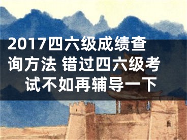 2017四六级成绩查询方法 错过四六级考试不如再辅导一下