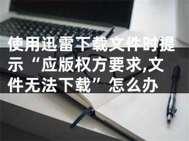 使用迅雷下载文件时提示“应版权方要求,文件无法下载”怎么办 