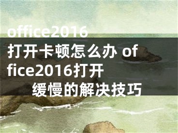 office2016打开卡顿怎么办 office2016打开缓慢的解决技巧