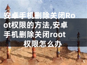 安卓手机删除关闭Root权限的方法,安卓手机删除关闭root权限怎么办