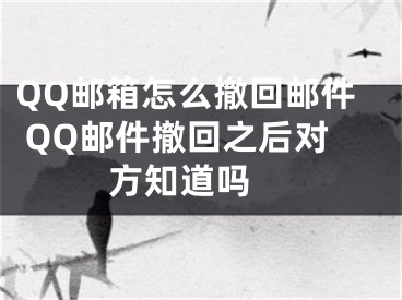 QQ邮箱怎么撤回邮件 QQ邮件撤回之后对方知道吗 