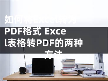如何将Excel转为PDF格式 Excel表格转PDF的两种方法