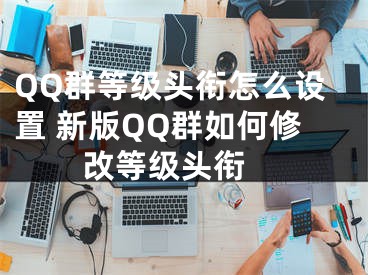 QQ群等级头衔怎么设置 新版QQ群如何修改等级头衔 
