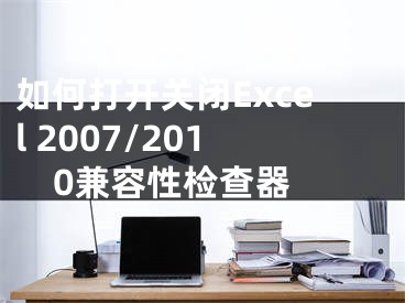 如何打开关闭Excel 2007/2010兼容性检查器 