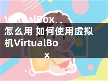 VirtualBox怎么用 如何使用虚拟机VirtualBox 