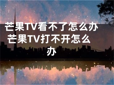 芒果TV看不了怎么办 芒果TV打不开怎么办 