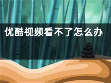 优酷视频看不了怎么办 