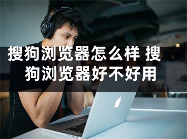 搜狗浏览器怎么样 搜狗浏览器好不好用