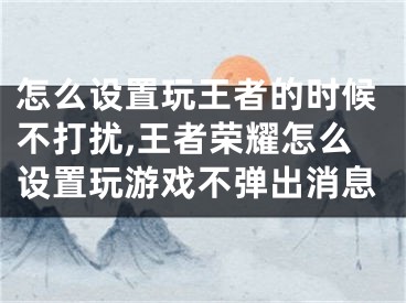 怎么设置玩王者的时候不打扰,王者荣耀怎么设置玩游戏不弹出消息