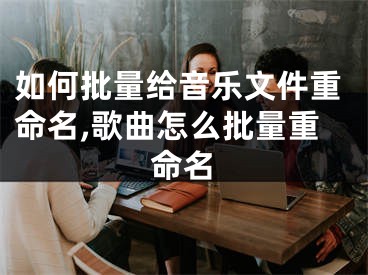 如何批量给音乐文件重命名,歌曲怎么批量重命名