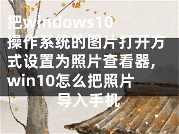 把windows10操作系统的图片打开方式设置为照片查看器,win10怎么把照片导入手机