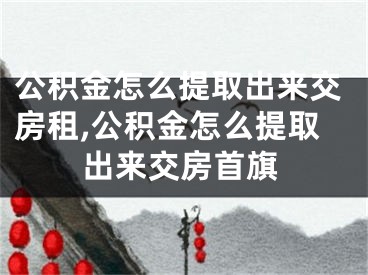 公积金怎么提取出来交房租,公积金怎么提取出来交房首旗