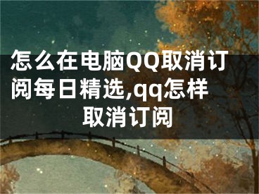 怎么在电脑QQ取消订阅每日精选,qq怎样取消订阅