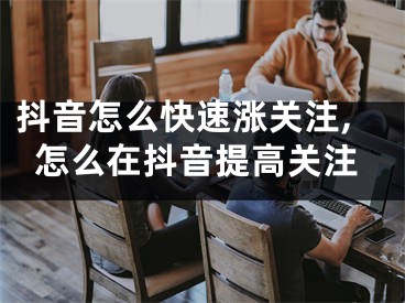 抖音怎么快速涨关注,怎么在抖音提高关注