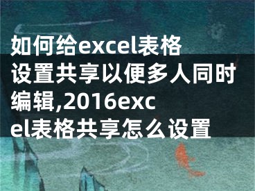 如何给excel表格设置共享以便多人同时编辑,2016excel表格共享怎么设置