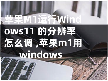 苹果M1运行Windows11 的分辨率怎么调 ,苹果m1用windows