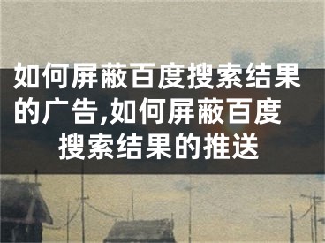 如何屏蔽百度搜索结果的广告,如何屏蔽百度搜索结果的推送