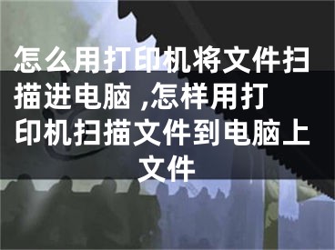 怎么用打印机将文件扫描进电脑 ,怎样用打印机扫描文件到电脑上文件