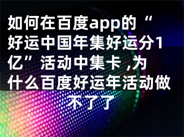 如何在百度app的“好运中国年集好运分1亿”活动中集卡 ,为什么百度好运年活动做不了了