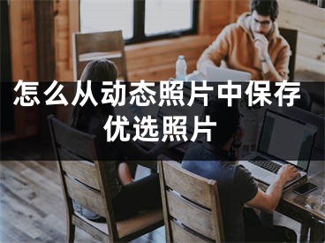 怎么从动态照片中保存优选照片