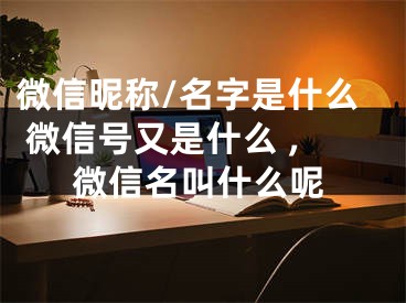 微信昵称/名字是什么 微信号又是什么 ,微信名叫什么呢