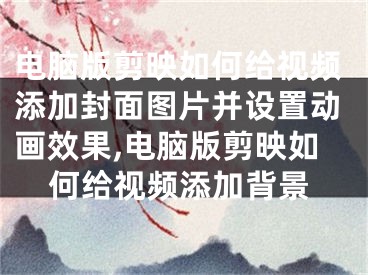 电脑版剪映如何给视频添加封面图片并设置动画效果,电脑版剪映如何给视频添加背景
