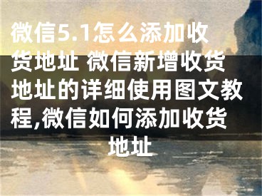 微信5.1怎么添加收货地址 微信新增收货地址的详细使用图文教程,微信如何添加收货地址